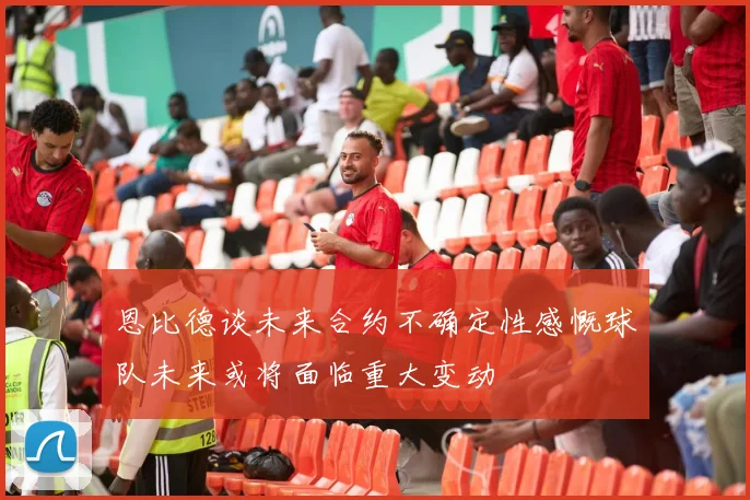 恩比德谈未来合约不确定性感慨球队未来或将面临重大变动