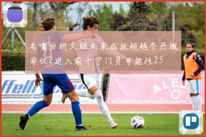 名嘴分析文班未来成就超越乔丹概率仅2进入前十守门员可能性25