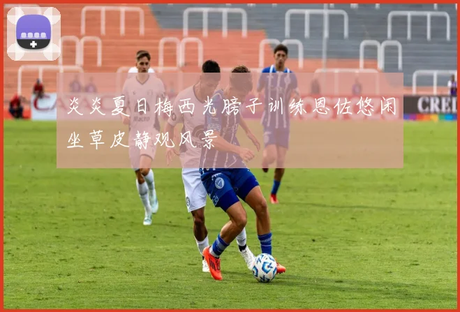 炎炎夏日梅西光膀子训练恩佐悠闲坐草皮静观风景