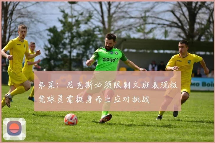 弗莱：尼克斯必须限制文班表现板凳球员需挺身而出应对挑战