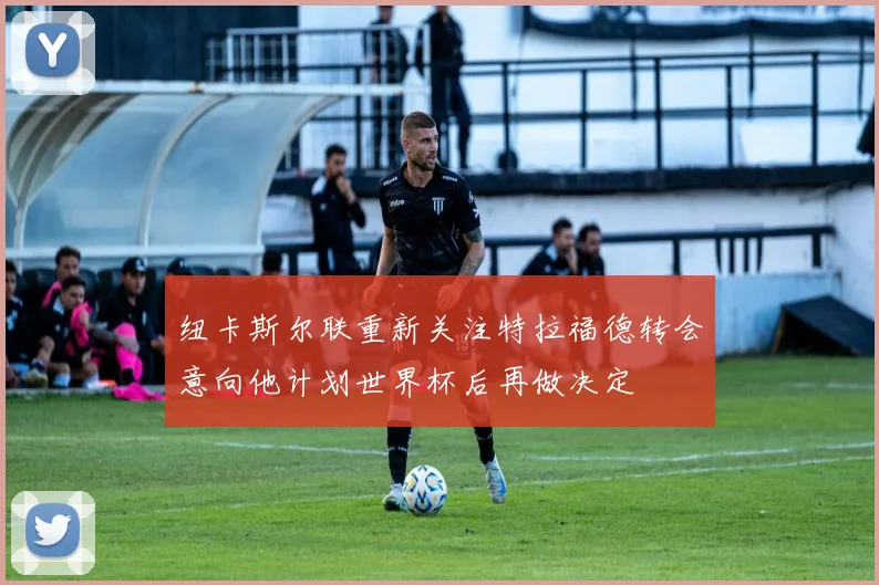 纽卡斯尔联重新关注特拉福德转会意向他计划世界杯后再做决定