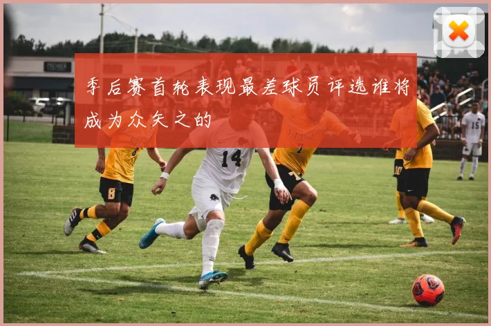 季后赛首轮表现最差球员评选谁将成为众矢之的
