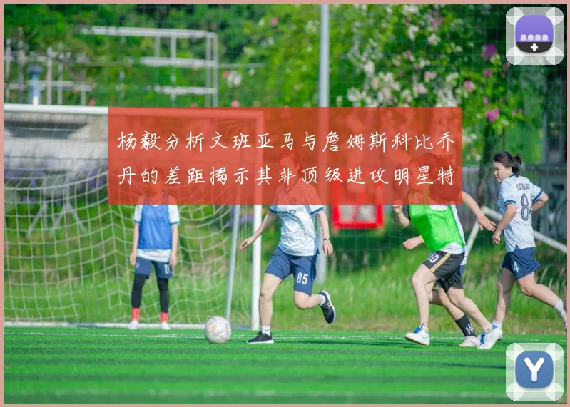 杨毅分析文班亚马与詹姆斯科比乔丹的差距揭示其非顶级进攻明星特质