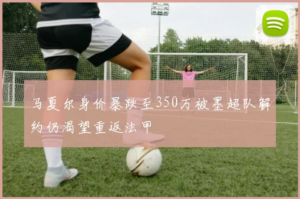 马夏尔身价暴跌至350万被墨超队解约仍渴望重返法甲