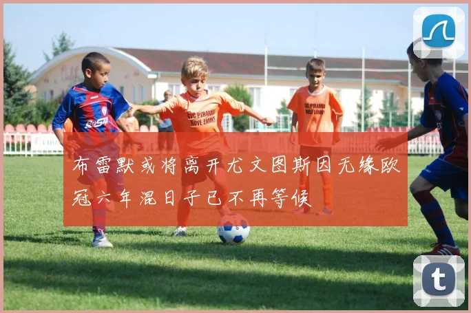 布雷默或将离开尤文图斯因无缘欧冠六年混日子已不再等候