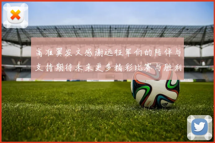 高准翼发文感谢远征军们的陪伴与支持期待未来更多精彩比赛与胜利